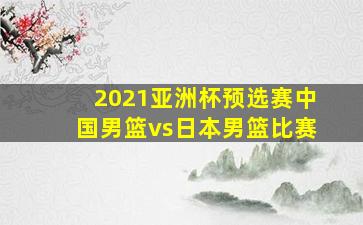 2021亚洲杯预选赛中国男篮vs日本男篮比赛