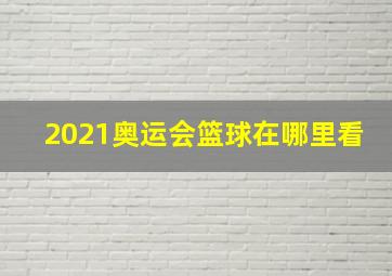 2021奥运会篮球在哪里看