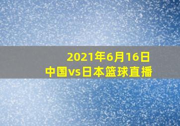 2021年6月16日中国vs日本篮球直播