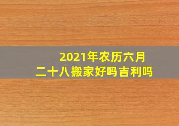 2021年农历六月二十八搬家好吗吉利吗