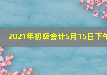 2021年初级会计5月15日下午