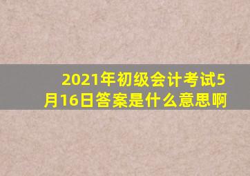 2021年初级会计考试5月16日答案是什么意思啊