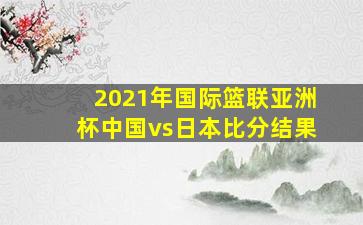 2021年国际篮联亚洲杯中国vs日本比分结果