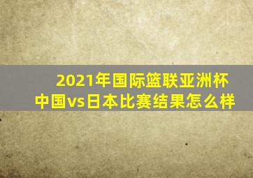 2021年国际篮联亚洲杯中国vs日本比赛结果怎么样