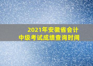 2021年安徽省会计中级考试成绩查询时间