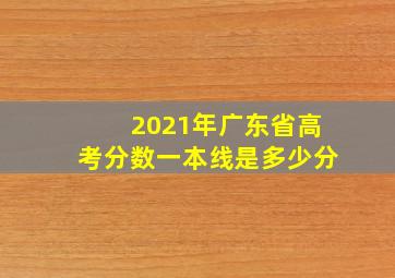 2021年广东省高考分数一本线是多少分