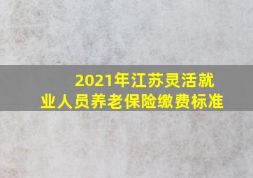 2021年江苏灵活就业人员养老保险缴费标准