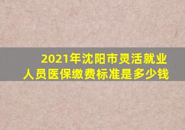 2021年沈阳市灵活就业人员医保缴费标准是多少钱