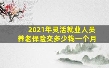 2021年灵活就业人员养老保险交多少钱一个月