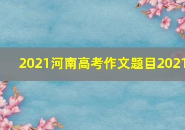 2021河南高考作文题目2021