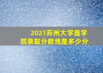 2021苏州大学医学院录取分数线是多少分