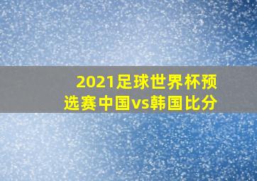 2021足球世界杯预选赛中国vs韩国比分