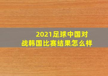 2021足球中国对战韩国比赛结果怎么样