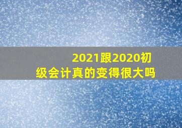 2021跟2020初级会计真的变得很大吗