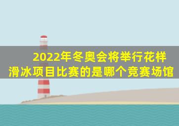 2022年冬奥会将举行花样滑冰项目比赛的是哪个竞赛场馆