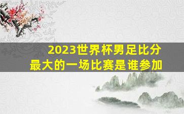 2023世界杯男足比分最大的一场比赛是谁参加