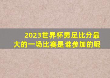 2023世界杯男足比分最大的一场比赛是谁参加的呢