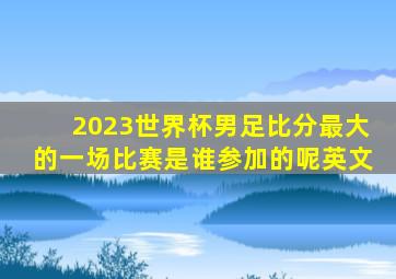 2023世界杯男足比分最大的一场比赛是谁参加的呢英文