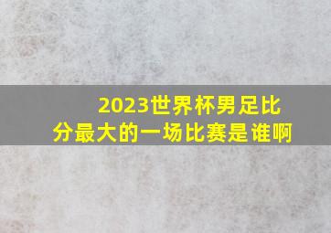 2023世界杯男足比分最大的一场比赛是谁啊