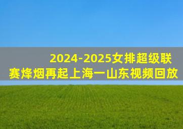 2024-2025女排超级联赛烽烟再起上海一山东视频回放