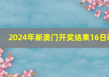 2024年新澳门开奖结果16日i