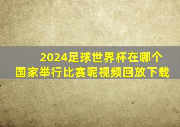 2024足球世界杯在哪个国家举行比赛呢视频回放下载