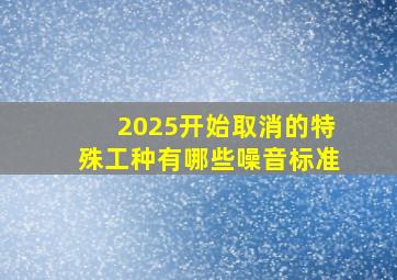 2025开始取消的特殊工种有哪些噪音标准