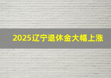 2025辽宁退休金大幅上涨