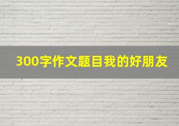 300字作文题目我的好朋友