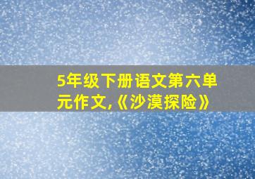 5年级下册语文第六单元作文,《沙漠探险》