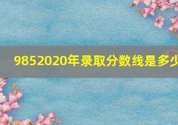 9852020年录取分数线是多少