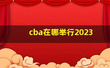 cba在哪举行2023