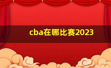 cba在哪比赛2023