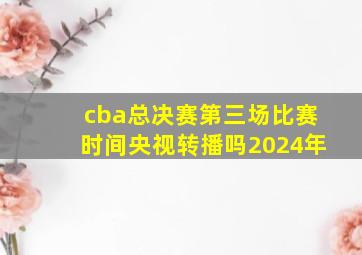 cba总决赛第三场比赛时间央视转播吗2024年