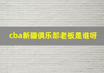 cba新疆俱乐部老板是谁呀