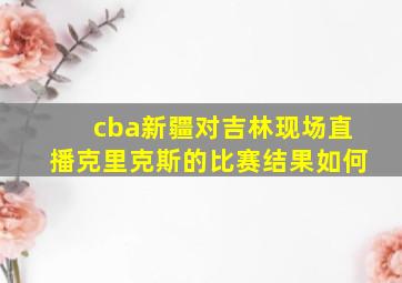 cba新疆对吉林现场直播克里克斯的比赛结果如何