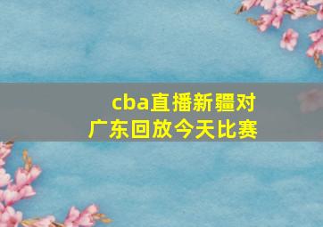 cba直播新疆对广东回放今天比赛