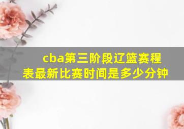 cba第三阶段辽篮赛程表最新比赛时间是多少分钟