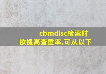 cbmdisc检索时欲提高查重率,可从以下