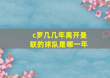 c罗几几年离开曼联的球队是哪一年