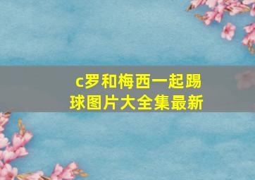 c罗和梅西一起踢球图片大全集最新