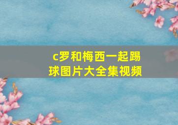 c罗和梅西一起踢球图片大全集视频