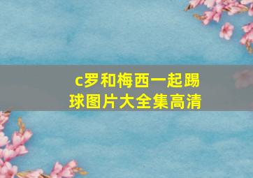 c罗和梅西一起踢球图片大全集高清