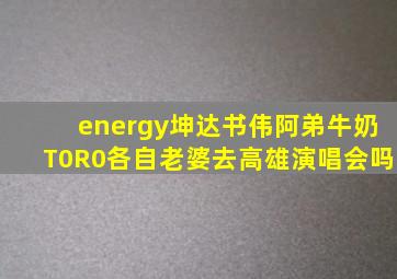 energy坤达书伟阿弟牛奶T0R0各自老婆去高雄演唱会吗