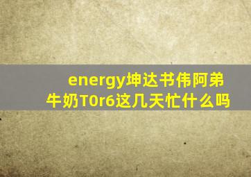 energy坤达书伟阿弟牛奶T0r6这几天忙什么吗