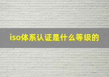 iso体系认证是什么等级的