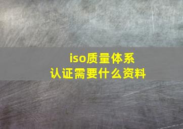 iso质量体系认证需要什么资料