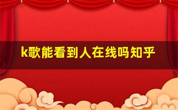 k歌能看到人在线吗知乎