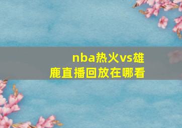 nba热火vs雄鹿直播回放在哪看