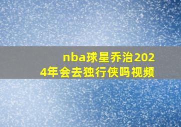 nba球星乔治2024年会去独行侠吗视频